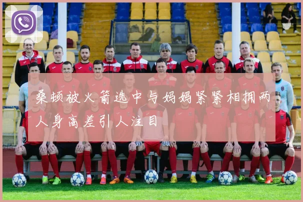桑顿被火箭选中与妈妈紧紧相拥两人身高差引人注目