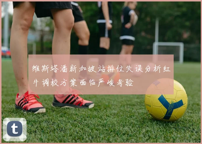 维斯塔潘新加坡站排位失误分析红牛调校方案面临严峻考验