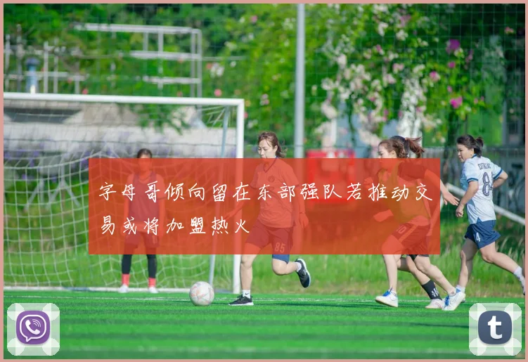 字母哥倾向留在东部强队若推动交易或将加盟热火