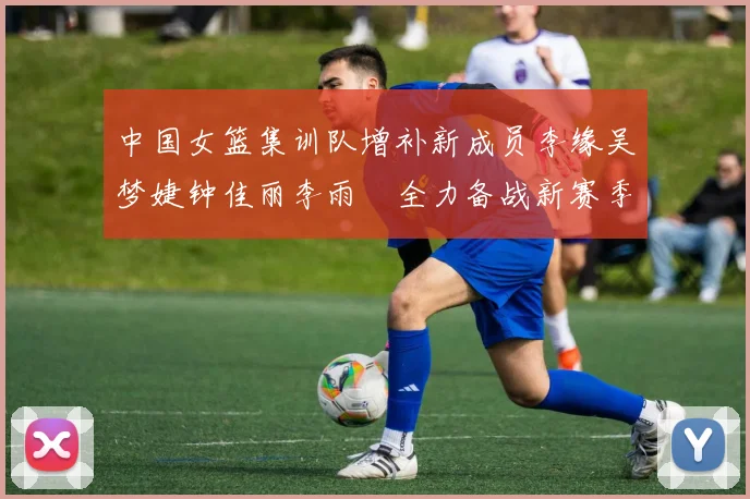 中国女篮集训队增补新成员李缘吴梦婕钟佳丽李雨汧全力备战新赛季
