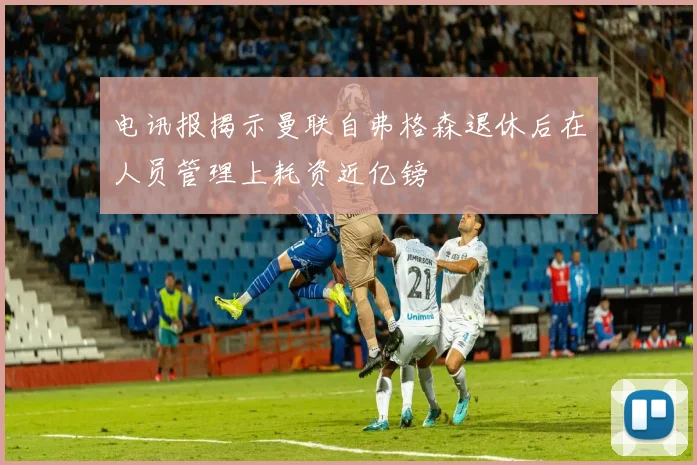电讯报揭示曼联自弗格森退休后在人员管理上耗资近亿镑