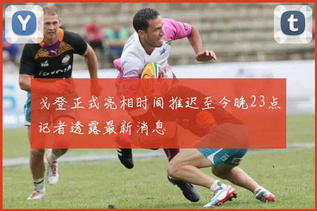 戈登正式亮相时间推迟至今晚23点记者透露最新消息