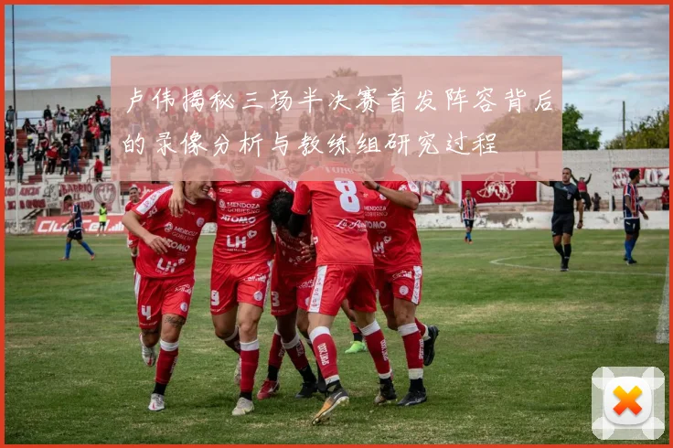 卢伟揭秘三场半决赛首发阵容背后的录像分析与教练组研究过程
