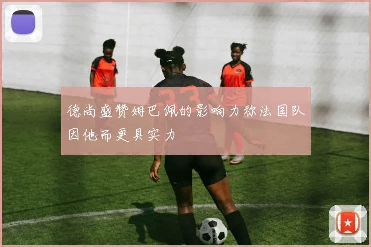 德尚盛赞姆巴佩的影响力称法国队因他而更具实力