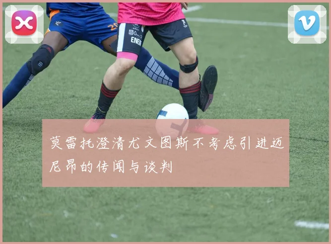 莫雷托澄清尤文图斯不考虑引进迈尼昂的传闻与谈判