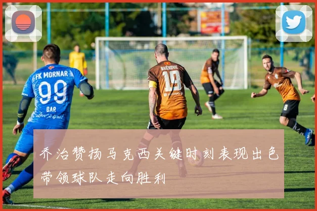 乔治赞扬马克西关键时刻表现出色带领球队走向胜利
