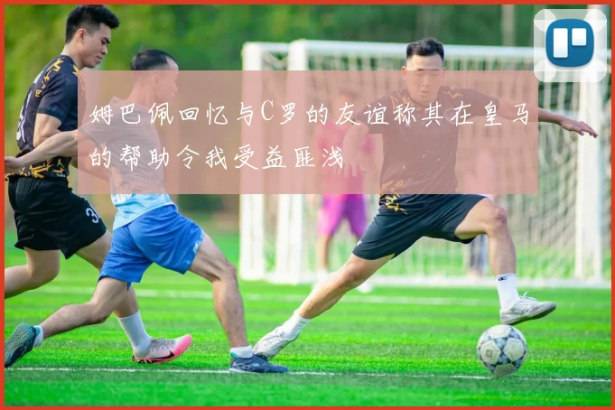 姆巴佩回忆与C罗的友谊称其在皇马的帮助令我受益匪浅