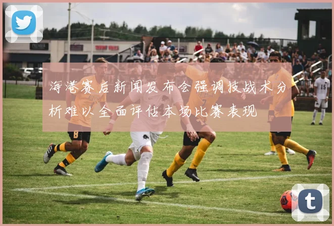 海港赛后新闻发布会强调技战术分析难以全面评估本场比赛表现