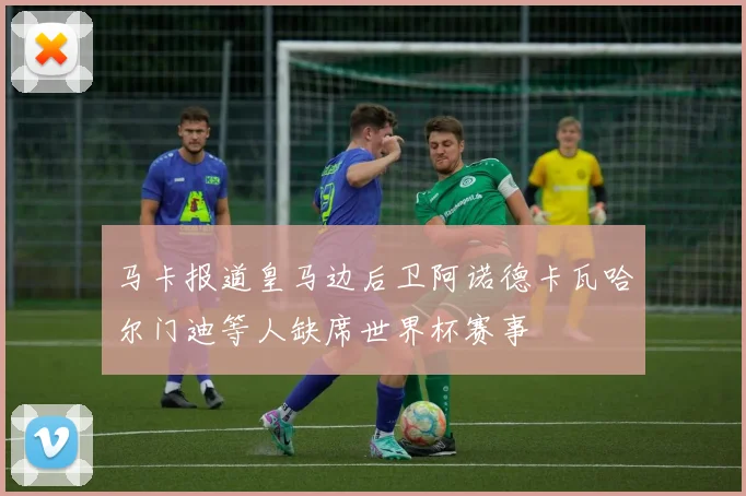 马卡报道皇马边后卫阿诺德卡瓦哈尔门迪等人缺席世界杯赛事