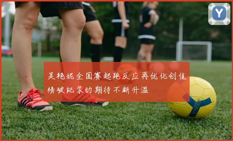 吴艳妮全国赛起跑反应再优化创佳绩破纪录的期待不断升温