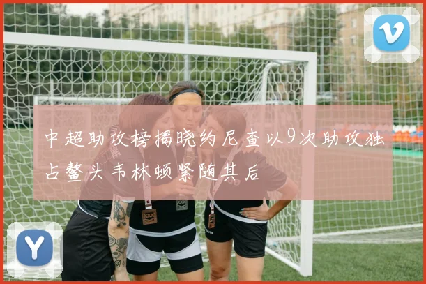 中超助攻榜揭晓约尼查以9次助攻独占鳌头韦林顿紧随其后