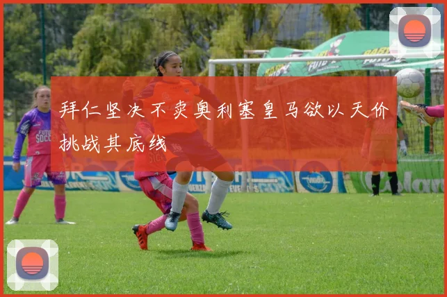 拜仁坚决不卖奥利塞皇马欲以天价挑战其底线
