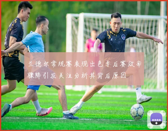 兰德尔常规赛表现出色季后赛效率骤降引发关注分析其背后原因