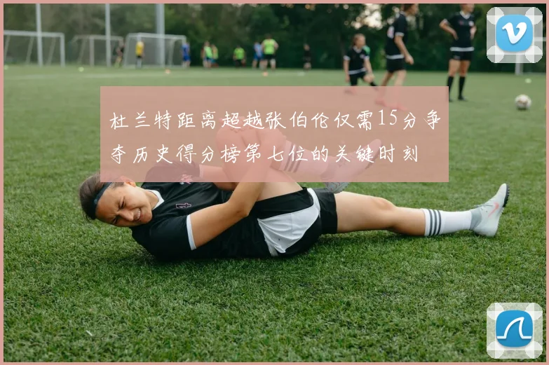 杜兰特距离超越张伯伦仅需15分争夺历史得分榜第七位的关键时刻
