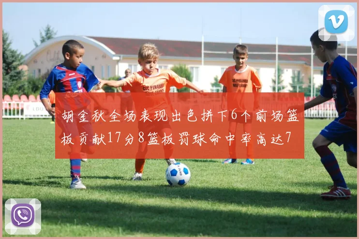 胡金秋全场表现出色拼下6个前场篮板贡献17分8篮板罚球命中率高达75