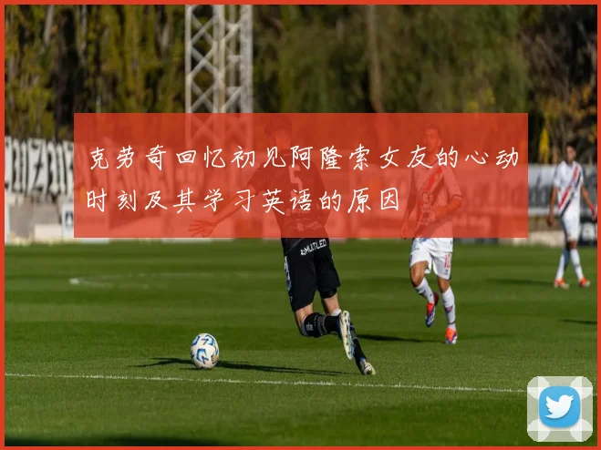 克劳奇回忆初见阿隆索女友的心动时刻及其学习英语的原因