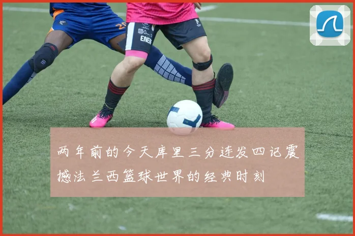 两年前的今天库里三分连发四记震撼法兰西篮球世界的经典时刻