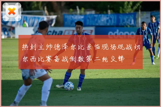热刺主帅德泽尔比亲临现场观战切尔西比赛备战倒数第二轮交锋