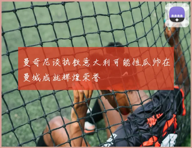 曼奇尼谈执教意大利可能性瓜帅在曼城成就辉煌荣誉