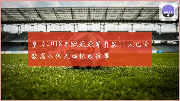 皇马2018年欧冠冠军首发11人已全数离队伟大回忆成往事