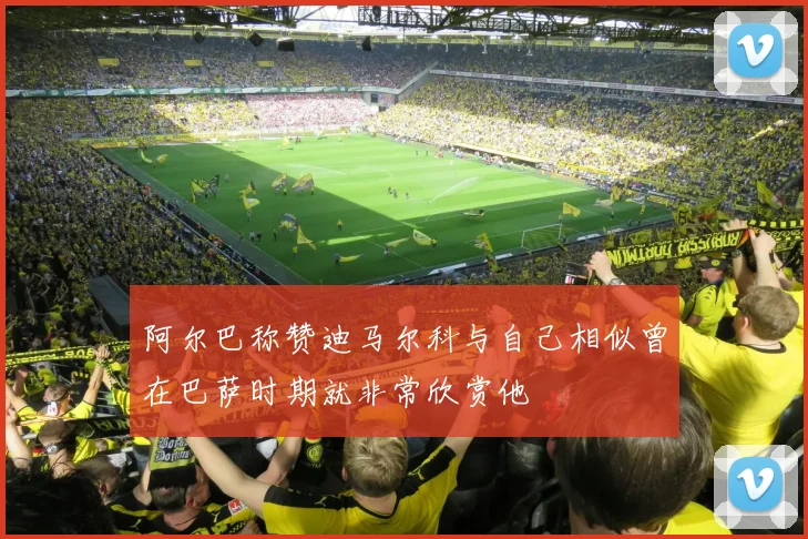阿尔巴称赞迪马尔科与自己相似曾在巴萨时期就非常欣赏他