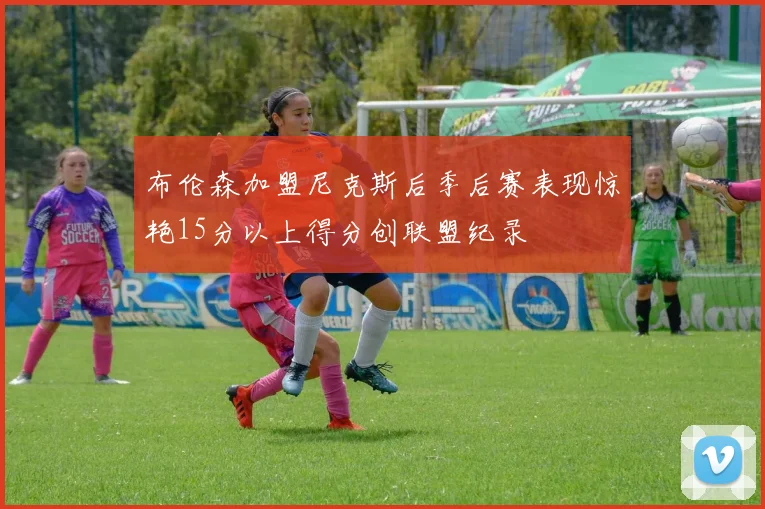 布伦森加盟尼克斯后季后赛表现惊艳15分以上得分创联盟纪录