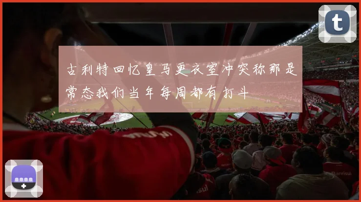 古利特回忆皇马更衣室冲突称那是常态我们当年每周都有打斗