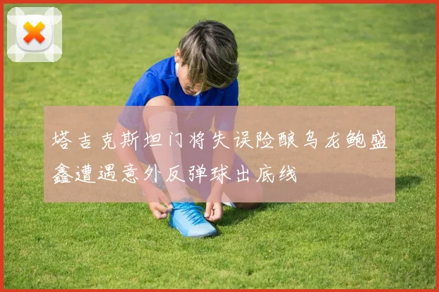 塔吉克斯坦门将失误险酿乌龙鲍盛鑫遭遇意外反弹球出底线