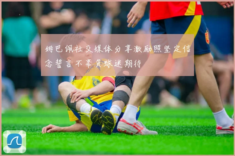 姆巴佩社交媒体分享激励照坚定信念誓言不辜负球迷期待