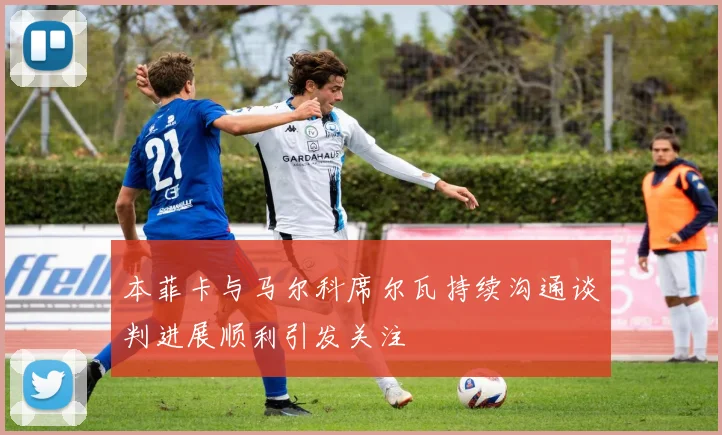 本菲卡与马尔科席尔瓦持续沟通谈判进展顺利引发关注