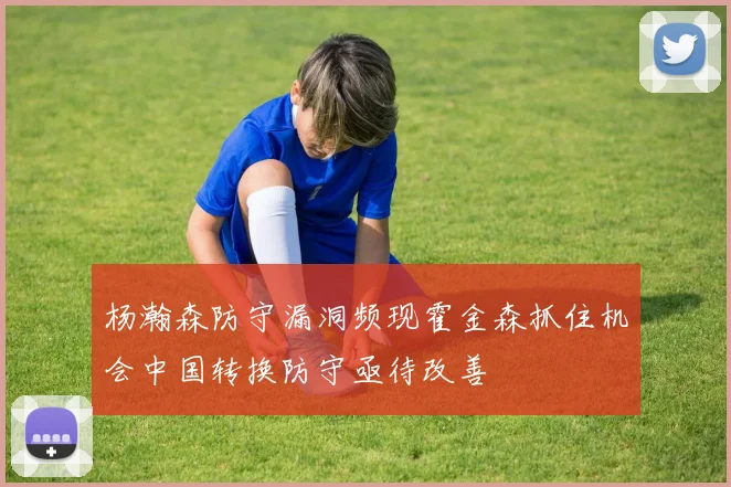 杨瀚森防守漏洞频现霍金森抓住机会中国转换防守亟待改善