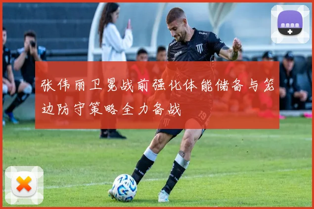 张伟丽卫冕战前强化体能储备与笼边防守策略全力备战