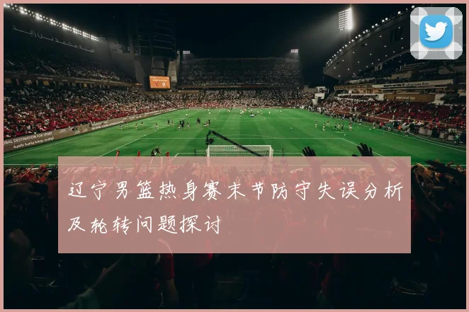 辽宁男篮热身赛末节防守失误分析及轮转问题探讨