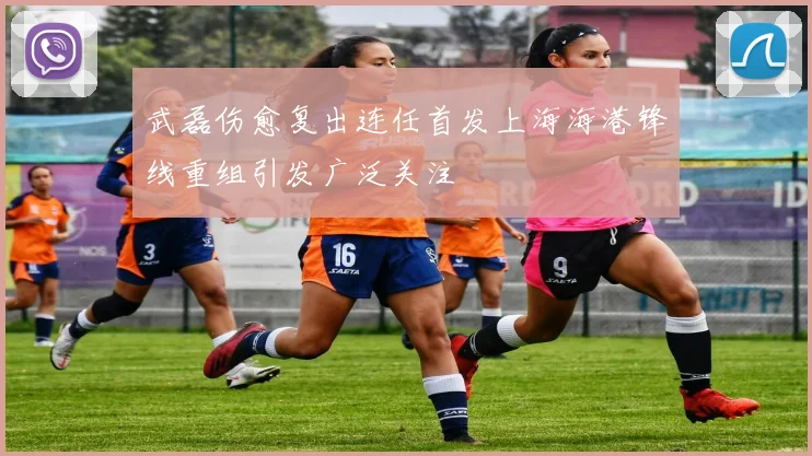武磊伤愈复出连任首发上海海港锋线重组引发广泛关注