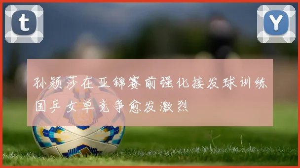 孙颖莎在亚锦赛前强化接发球训练国乒女单竞争愈发激烈